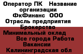 Оператор ПК › Название организации ­ ФкФинанс, ООО › Отрасль предприятия ­ Брокерство › Минимальный оклад ­ 20 000 - Все города Работа » Вакансии   . Калининградская обл.,Приморск г.